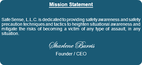 Mission Statement Safe Sense, L.L.C. is dedicated to providing safety awareness and safety precaution techniques and tactics to heighten situational awareness and mitigate the risks of becoming a victim of any type of assault, in any situation. Sharlene Burris Founder / CEO