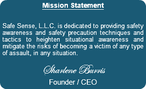 Mission Statement Safe Sense, L.L.C. is dedicated to providing safety awareness and safety precaution techniques and tactics to heighten situational awareness and mitigate the risks of becoming a victim of any type of assault, in any situation. Sharlene Burris Founder / CEO